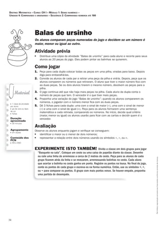 34
Permitidaareproduçãosomenteaoslicenciadosconformecontratodelicença.
■ 1 cópia da atividade
por aluno
■ giz de cera ou lápis
de cor
■ ﬁchas
Duração
aproximada
■ 30 minutos
Agrupamento
■ em duplas
Conteúdo dos
PCN
■ NN e SND
Balas de ursinho
Os_alunos_comparam_peças_numeradas_do_jogo_e_decidem_se_um_número_é_
maior,_menor_ou_igual_ao_outro.
Atividade	prévia
■ Distribua uma cópia da atividade “Balas de ursinho” para cada aluno e recorte para seus
alunos as 20 peças do jogo. Eles podem pintar as balinhas se quiserem.
Como	jogar
1. Peça para cada dupla colocar todas as peças em uma pilha, viradas para baixo. Depois
diga para embaralhá-las.
2. Convide os alunos de cada par a retirar uma peça da pilha e virá-la. Depois, peça que os
alunos comparem os números que retiraram. O aluno que tiver o maior número ﬁca com
as duas peças. Se os dois alunos tirarem o mesmo número, devolvem as peças para a
pilha.
3. O jogo continua até que não haja mais peças na pilha. Cada aluno da dupla conta o
número de peças que tem. O vencedor é o que tiver mais peças.
4. Proponha uma variação do jogo “Balas de ursinho”: quando os alunos compararem os
números, o jogador com o número menor ﬁca com as duas peças.
5. Dê 3 ﬁchas para cada dupla: uma com o sinal de maior (), uma com o sinal de menor
() e uma com o sinal de igual (=). Peça para os alunos formarem uma sentença
matemática a cada retirada, comparando os números. No início, decida qual critério
(maior, menor ou igual) os alunos usarão para ﬁcar com as cartas e decidir quem é o
vencedor.
Avaliação
Observe os alunos enquanto jogam e veriﬁque se conseguem:
■ identiﬁcar o maior ou o menor de dois números;
■ representar a relação entre dois números usando os símbolos , , ou =.
EXPERIMENTE ISTO TAMBÉM! Divida a classe em dois grupos para jogar
“Basquete na sala”. Coloque um cesto ou uma caixa de papelão diante da classe. Desenhe
ou cole uma linha de arremesso a cerca de 2 metros do cesto. Peça para os alunos de cada
grupo ﬁcarem atrás da linha e se revezarem, arremessando bolinhas no cesto. Cada aluno
que acertar a bolinha no cesto ganha um ponto. Registre os pontos na lousa. No ﬁnal do jogo,
conte os pontos de cada grupo e escreva-os na forma numérica. Então, use os símbolos , ,
ou = para comparar os pontos. O grupo com mais pontos vence. Se houver empate, proponha
uma partida de desempate.
Destino: MateMática – curso: cH i – MóDulo 1: senso nuMérico –
uniDaDe 4: coMparanDo e orDenanDo – seqüência 2: coMparanDo núMeros até 100
 