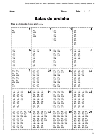 Permitidaareproduçãosomenteaoslicenciadosconformecontratodelicença.
35
Destino: Matemática – Curso: CH I – Módulo 1: Senso numérico – Unidade 4: Comparando e ordenando – Seqüência 2: Comparando números até 100
Nome:___________________________________________________Classe: _________ Data:____/____ /_____
Balas de ursinho
1 2 3 4
5 6 7 8
9 10 11 12
13 14 15 16
17 18 19 20
Siga a orientação de seu professor.
 