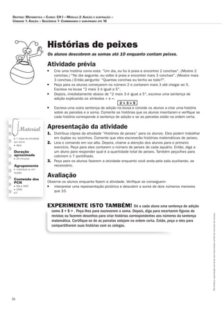 36
Permitidaareproduçãosomenteaoslicenciadosconformecontratodelicença.
■ 1 cópia da atividade
por aluno
■ lápis
Duração
aproximada
■ 20 minutos
Agrupamento
■ individual ou em
duplas
Conteúdo dos
PCN
■ NN e SND
■ ONN
■ TI
Histórias de peixes
Os_alunos_descobrem_as_somas_até_10_enquanto_contam_peixes.
Atividade prévia
■	 Crie	uma	história	como	esta:	Um	dia,	eu	fui	à	praia	e	encontrei	2	conchas.	(Mostre	2	
conchas.)	No	dia	seguinte,	eu	voltei	à	praia	e	encontrei	mais	3	conchas.	(Mostre	mais	
3	conchas.)	Então	pergunte:	Quantas	conchas	eu	tenho	ao	todo?.
■	 Peça	para	os	alunos	começarem	no	número	2	e	contarem	mais	3	até	chegar	ao	5.	
Escreva	na	lousa	2	mais	3	é	igual	a	5.	
■	 Depois,	imediatamente	abaixo	de	2	mais	3	é	igual	a	5,	escreva	uma	sentença	de	
adição	explicando	os	símbolos	+	e	=.	
	 2 + 3 = 5
■	 Escreva	uma	outra	sentença	de	adição	na	lousa	e	convide	os	alunos	a	criar	uma	história	
sobre	as	parcelas	e	a	soma.	Comente	as	histórias	que	os	alunos	inventaram	e	veriﬁ	que	se	
cada	história	corresponde	à	sentença	de	adição	e	se	as	parcelas	estão	na	ordem	certa.	
Apresentação da atividade
1.	 Distribua	cópias	da	atividade	“Histórias	de	peixes”	para	os	alunos.	Eles	podem	trabalhar	
em	duplas	ou	sozinhos.	Comente	que	eles	escreverão	histórias	matemáticas	de	peixes.	
2.	 Leia	o	comando	em	voz	alta.	Depois,	chame	a	atenção	dos	alunos	para	o	primeiro	
exercício.	Peça	para	eles	contarem	o	número	de	peixes	de	cada	aquário.	Então,	diga	a	
um	aluno	para	responder	qual	é	a	quantidade	total	de	peixes.	Também	peça-lhes	para	
cobrirem	o	7	pontilhado.	
3.	 Peça	para	os	alunos	fazerem	a	atividade	enquanto	você	anda	pela	sala	auxiliando,	se		
necessário.	
Avaliação
Observe	os	alunos	enquanto	fazem	a	atividade.	Veriﬁ	que	se	conseguem:
■ 	 interpretar	uma	representação	pictórica	e	descobrir	a	soma	de	dois	números	menores	
que	10.
EXPERIMENTE ISTO TAMBÉM! Dê a cada aluno uma sentença de adição
como 3 + 5 = . Peça-lhes para escreverem a soma. Depois, diga para recortarem ﬁguras de
revistas ou fazerem desenhos para criar histórias correspondentes aos números da sentença
matemática. Certiﬁque-se de as parcelas estejam na ordem certa. Então, peça a eles para
compartilharem suas histórias com os colegas.
Destino: MateMática – curso: cH i – MóDulo 2: aDição e subtração –
uniDaDe 1: aDição – seqüência 1: coMbinanDo e agrupanDo até 10
 