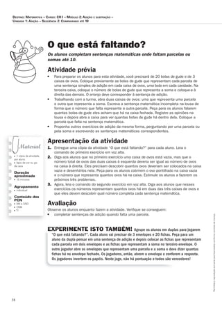 38
Permitidaareproduçãosomenteaoslicenciadosconformecontratodelicença.
■ 1 cópia da atividade
por aluno
■ lápis de cor ou giz
de cera
Duração
aproximada
■ 15 minutos
Agrupamento
■ individual
Conteúdo dos
PCN
■ NN e SND
■ ONN
■ TI
O que está faltando?
Os_alunos_completam_sentenças_matemáticas_onde_faltam_parcelas_ou_
somas_até_10.
Atividade prévia
■	 Para	preparar	os	alunos	para	esta	atividade,	você	precisará	de	20	bolas	de	gude	e	de	3	
caixas	de	ovos.	Coloque	previamente	as	bolas	de	gude	que	representam	cada	parcela	de	
uma	sentença	simples	de	adição	em	cada	caixa	de	ovos,	uma	bola	em	cada	cavidade.	Na	
terceira	caixa,	coloque	o	número	de	bolas	de	gude	que	representa	a	soma	e	coloque-a	à	
direita	das	demais.	O	arranjo	deve	corresponder	à	sentença	de	adição.
■	 Trabalhando	com	a	turma,	abra	duas	caixas	de	ovos:	uma	que	representa	uma	parcela	
e	outra	que	representa	a	soma.	Escreva	a	sentença	matemática	incompleta	na	lousa	de	
forma	que	o	número	que	falta	represente	a	outra	parcela.	Peça	para	os	alunos	falarem	
quantas	bolas	de	gude	eles	acham	que	há	na	caixa	fechada.	Registre	as	opiniões	na	
lousa	e	depois	abra	a	caixa	para	ver	quantas	bolas	de	gude	há	dentro	dela.	Coloque	a	
parcela	que	falta	na	sentença	matemática.	
■	 Proponha	outros	exercícios	de	adição	da	mesma	forma,	perguntando	por	uma	parcela	ou	
pela	soma	e	escrevendo	as	sentenças	matemáticas	correspondentes.	
Apresentação da atividade
1.	 Entregue	uma	cópia	da	atividade	“O	que	está	faltando?”	para	cada	aluno.	Leia	o	
comando	do	primeiro	exercício	em	voz	alta.	
2.	 Diga	aos	alunos	que	no	primeiro	exercício	uma	caixa	de	ovos	está	vazia,	mas	que	o	
número	total	de	ovos	das	duas	caixas	à	esquerda	deveria	ser	igual	ao	número	de	ovos	
na	caixa	à	direita.	Eles	precisam	descobrir	quantos	ovos	deveriam	ser	colocados	na	caixa	
vazia	e	desenhá-los	nela.	Peça	para	os	alunos	cobrirem	o	ovo	pontilhado	na	caixa	vazia	
e	o	número	que	representa	quantos	ovos	há	na	caixa.	Estimule	os	alunos	a	fazerem	os	
próximos	três	problemas.	
3.	 Agora,	leia	o	comando	do	segundo	exercício	em	voz	alta.	Diga	aos	alunos	que	nesses	
exercícios	os	números	representam	quantos	ovos	há	em	duas	das	três	caixas	de	ovos	e	
que	eles	devem	descobrir	qual	número	completa	cada	sentença	matemática.	
Avaliação
Observe	os	alunos	enquanto	fazem	a	atividade.	Veriﬁ	que	se	conseguem:	
■	 completar	sentenças	de	adição	quando	falta	uma	parcela.
EXPERIMENTE ISTO TAMBÉM! Agrupe os alunos em duplas para jogarem
“O que está faltando?”. Cada aluno vai precisar de 3 envelopes e 20 ﬁchas. Peça para um
aluno da dupla pensar em uma sentença de adição e depois colocar as ﬁchas que representam
cada parcela em dois envelopes e as ﬁchas que representam a soma no terceiro envelope. O
outro jogador abre os envelopes que representam uma parcela e a soma e deve dizer quantas
ﬁchas há no envelope fechado. Os jogadores, então, abrem o envelope e conferem a resposta.
Os jogadores invertem os papéis. Neste jogo, não há pontuação e todos são vencedores!
Destino: MateMática – curso: cH i – MóDulo 2: aDição e subtração –
uniDaDe 1: aDição – seqüência 2: coMparanDo até 10
 