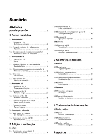 Sumário
Atividades
para impressão. . . . . . . . . . . . . . . . . . .  5
1 Senso numérico
1.1 Números de 1 a 5
1.1.1 Contando de 1 a 5
Bichinho de estimação . . . . . . . . . . . . . . . . . . . . . . . . 6
1.1.2 Formando conjuntos de 1 a 5 elementos
Aquários. . . . . . . . . . . . . . . . . . . . . . . . . . . . . . . . . . . . . 8
1.1.3 Criando representações dos números de 1 a 5
Memória da fábrica de brinquedos . . . . . . . . . . . . 10
1.2 Números de 1 a 10
1.2.1 Contando de 5 a 10
Circo . . . . . . . . . . . . . . . . . . . . . . . . . . . . . . . . . . . . . . . 12
1.2.2 Formando conjuntos de 5 a 10 elementos
Salada de frutas . . . . . . . . . . . . . . . . . . . . . . . . . . . . . 14
1.2.3 Criando representações dos números de 5 a 10
Memória da fazenda. . . . . . . . . . . . . . . . . . . . . . . . . . 16
1.2.4 Um a mais
Cachorrinhos . . . . . . . . . . . . . . . . . . . . . . . . . . . . . . . 18
1.2.5 Um a menos e zero
Pétalas de margarida . . . . . . . . . . . . . . . . . . . . . . . . 20
1.3 Números até 100
1.3.1 Contando de 10 a 20
Toras na caminhonete . . . . . . . . . . . . . . . . . . . . . . . . 22
1.3.2 Contando de 20 a 50
Números amigos. . . . . . . . . . . . . . . . . . . . . . . . . . . . . 24
1.3.3 Contando de 50 a 100
Números escondidos . . . . . . . . . . . . . . . . . . . . . . . . 26
1.3.4 Contando em grupos de 10 e de 5
Pegue quatro do monte. . . . . . . . . . . . . . . . . . . . . . . 28
1.3.5 Contando em pares
Pares e ímpares . . . . . . . . . . . . . . . . . . . . . . . . . . . . . 30
1.4 Comparando e ordenando
1.4.1 Mais, menos ou o mesmo
Um dia na praia. . . . . . . . . . . . . . . . . . . . . . . . . . . . . . 32
1.4.2 Comparando números até 100
Balas de ursinho. . . . . . . . . . . . . . . . . . . . . . . . . . . . . 34
2 Adição e subtração
2.1 Adição
2.1.1 Combinando e agrupando até 10
Histórias de peixes. . . . . . . . . . . . . . . . . . . . . . . . . . . 36
2.1.2 Comparando até 10
O que está faltando?. . . . . . . . . . . . . . . . . . . . . . . . . . 38
2.1.3 Somas até 20, com uma parcela igual a 10
Sentenças de adição. . . . . . . . . . . . . . . . . . . . . . . . . 40
2.1.4 Somas até 20
Iguais, mas diferentes . . . . . . . . . . . . . . . . . . . . . . . . 42
2.2 Subtração
2.2.1 Diferenças até 10
Vamos tirar!. . . . . . . . . . . . . . . . . . . . . . . . . . . . . . . . . 44
2.2.2 Diferenças até 20
Quantos a mais ou a menos? . . . . . . . . . . . . . . . . . . 46
3 Geometria e medidas
3.1 Medidas
3.1.1 Comprimento
Jogo das lagartas. . . . . . . . . . . . . . . . . . . . . . . . . . . . 48
3.1.2 Medindo a massa de objetos
Feira do bairro. . . . . . . . . . . . . . . . . . . . . . . . . . . . . . . 50
3.1.3 O tempo do relógio e do calendário
Hora da diversão! . . . . . . . . . . . . . . . . . . . . . . . . . . . 52
3.1.4 Dinheiro
Porta-moedas . . . . . . . . . . . . . . . . . . . . . . . . . . . . . . . 54
3.2 Geometria
3.2.1 Triângulos e retângulos
No parque. . . . . . . . . . . . . . . . . . . . . . . . . . . . . . . . . . . 56
3.2.2 Figuras tridimensionais
Combine as figuras. . . . . . . . . . . . . . . . . . . . . . . . . . . 58
4 Tratamento da informação
4.1 Tabelas e gráficos
4.1.1 Figuras
Adivinhe o meu padrão . . . . . . . . . . . . . . . . . . . . . . . 60
4.1.2 Padrões numéricos
Números secretos . . . . . . . . . . . . . . . . . . . . . . . . . . . 62
4.1.3 Tabelas e gráficos
Um dia no zoológico. . . . . . . . . . . . . . . . . . . . . . . . . . 64
Respostas. . . . . . . . . . . . . . . . . . . . . . . . . . . . . . . . . . 67
 