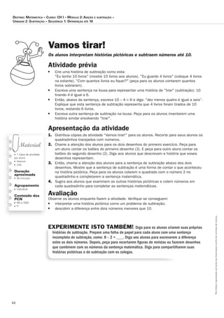 44
Permitidaareproduçãosomenteaoslicenciadosconformecontratodelicença.
■ 1 cópia da atividade
por aluno
■ tesoura
■ cola
Duração
aproximada
■ 30 minutos
Agrupamento
■ individual
Conteúdo dos
PCN
■ NN e SND
■ TI
Vamos tirar!
Os_alunos_interpretam_histórias_pictóricas_e_subtraem_números_até_10.
Atividade prévia
■	 Crie	uma	história	de	subtração	como	esta:
Eu	tenho	10	livros	(mostre	10	livros	aos	alunos).	Eu	guardo	4	livros	(coloque	4	livros	
na	estante).	Com	quantos	livros	eu	ﬁ	quei?	(peça	para	os	alunos	contarem	quantos	
livros	sobraram).
■ 	 Escreva	uma	sentença	na	lousa	para	representar	uma	história	de	tirar	(subtração):	10	
tirando	4	é	igual	a	6.
■ 	 Então,	abaixo	da	sentença,	escreva	10	–	4	=	6	e	diga:	dez	menos	quatro	é	igual	a	seis”.	
Explique	que	esta	sentença	de	subtração	representa	que	4	livros	foram	tirados	de	10	
livros,	restando	6	livros.
■ 	 Escreva	outra	sentença	de	subtração	na	lousa.	Peça	para	os	alunos	inventarem	uma	
história	similar	envolvendo	tirar.	
Apresentação da atividade
1.	 Distribua	cópias	da	atividade	“Vamos	tirar!”	para	os	alunos.	Recorte	para	seus	alunos	os	
quadradinhos	tracejados	com	números.
2.	 Chame	a	atenção	dos	alunos	para	os	dois	desenhos	do	primeiro	exercício.	Peça	para	
um	aluno	contar	os	balões	do	primeiro	desenho	(3).	E	peça	para	outro	aluno	contar	os	
balões	do	segundo	desenho	(2).	Diga	aos	alunos	que	descrevam	a	história	que	esses	
desenhos	representam.	
3.	 Então,	chame	a	atenção	dos	alunos	para	a	sentença	de	subtração	abaixo	dos	dois	
desenhos.	Mostre	que	a	sentença	de	subtração	é	uma	forma	de	contar	o	que	aconteceu	
na	história	pictórica.	Peça	para	os	alunos	colarem	o	quadrado	com	o	número	2	no	
quadradinho	e	completarem	a	sentença	matemática.
4.	 Sugira	aos	alunos	que	examinem	as	outras	histórias	pictóricas	e	colem	números	em	
cada	quadradinho	para	completar	as	sentenças	matemáticas.	
Avaliação
Observe	os	alunos	enquanto	fazem	a	atividade.	Veriﬁ	que	se	conseguem:	
■ 	 interpretar	uma	história	pictórica	como	um	problema	de	subtração;	
■ 	 descobrir	a	diferença	entre	dois	números	menores	que	10.	
EXPERIMENTE ISTO TAMBÉM! Diga para os alunos criarem suas próprias
histórias de subtração. Prepare uma folha de papel para cada aluno com uma sentença
incompleta de subtração, como: 8 – 2 = ___. Diga aos alunos para escreverem a diferença
entre os dois números. Depois, peça para recortarem ﬁguras de revistas ou fazerem desenhos
que combinem com os números da sentença matemática. Diga para compartilharem suas
histórias pictóricas e de subtração com os colegas.
Destino: MateMática – curso: cH i – MóDulo 2: aDição e subtração –
uniDaDe 2: subtração – seqüência 1: Diferenças até 10
 