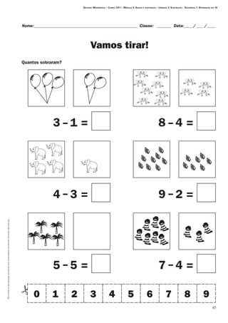 45
Permitidaareproduçãosomenteaoslicenciadosconformecontratodelicença.
Nome:__________________________________________________ Classe: _ _______ Data:_____/____ /_____
Vamos tirar!
Quantos sobraram?
Destino: Matemática – Curso: CH I – Módulo 2: Adição e subtração – Unidade 2: Subtração – Seqüência 1: Diferenças até 10
0 1 2 3 4 5 6 7 8 9
3 - 1 = 8 4 =
4 3 = 9 2 =
5 5 = 7 4 =
-
- -
- -
 
