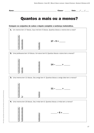 47
Permitidaareproduçãosomenteaoslicenciadosconformecontratodelicença.
Nome:__________________________________________________ Classe: _ _______ Data:_____/____ /_____
Quantos a mais ou a menos?
Compare os conjuntos de cubos e depois complete a sentença matemática.
Destino: Matemática – Curso: CH I – Módulo 2: Adição e subtração – Unidade 2: Subtração – Seqüência 2: Diferenças até 20
	 	 	 	 	
		 																																												17 – 5 = ______
	 	 	 	
		 																																				
		 																																												14 – ______ = ______
	 	 	 	
		 																																				
		 																																												11 – ______ = ______
	 	 	 		 	
		
		 	 ______ – 6 = ______
1.	 Um menino tem 17 blocos. Sua irmã tem 5 blocos. Quantos blocos o menino tem a mais?
2.	 Uma professora tem 14 blocos. Um aluno tem 8. Quantos blocos o aluno tem a menos?
3.	 Uma menina tem 11 blocos. Seu amigo tem 4. Quantos blocos o amigo dela tem a menos?
4.	 Uma menina tem 20 blocos. Seu irmão tem 6. Quantos blocos o irmão tem a menos?
q
q
q
q
q
q
q
q
q
q
q
q
q
q
q
q
q
q
q
q
q
q
q
q
q
q
q
q
q
q
q
q
q
q
q
q
q
q
q
q
q
q
q
q
q
q
q
q
q
q
q
q
q
q
q
q
q
q
q
q
q
q
q
q
q
q
q
q
q
q
q
q
q
q
q
q
q
q
q
q
q
q
q
q
q
 