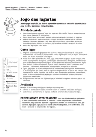 48
Permitidaareproduçãosomenteaoslicenciadosconformecontratodelicença.
■ 1 cópia da atividade
por aluno
■ cola
■ tesoura
■ giz de cera (opcional)
Duração
aproximada
■ 30 minutos
Agrupamento
■ dois ou mais alunos
Conteúdo dos
PCN
■ GM
■ EF
Jogo das lagartas
Neste_jogo_divertido,_os_alunos_aprendem_como_usar_unidades_padronizadas_
para_medir_e_comparar_comprimentos.
Atividade prévia
■ Distribua cópias da atividade Jogo das lagartas. Ela contém 5 peças retangulares de
jogo e uma régua de 12 centímetros.
■ Recorte para seus alunos as 5 peças e, se quiser, peça para pintarem as lagartas.
■ Oriente os alunos a colocar cada peça do jogo virada para baixo e aplicar cola nas
beiradas. Diga para dobrarem cada peça pelo comprimento e apertarem as partes
coladas formando uma tira. O nome do jogo ﬁcará de um lado e a lagarta do outro.
■ Recorte a régua para cada aluno.
Como jogar
1. Organize os alunos em grupos de dois ou mais. Peça para os alunos de cada grupo
colocarem em um monte as peças viradas com a lagarta para baixo, e depois embaralhar
todas. Os alunos ﬁcam com suas réguas.
2. Cada aluno retira do monte uma peça. Diga para virarem as peças e usar a régua para
medir o comprimento da lagarta. Comece pelo lado da cabeça da lagarta, arredondando
para o centímetro mais próximo (alguns alunos precisarão de ajuda para alinhar o objeto
com a régua e talvez você precise explicar como “arredondar para o centímetro mais
próximo”). Cada aluno deve escrever o comprimento da lagarta ao lado dela.
3. Agora, peça para os alunos compararem os comprimentos das lagartas. A cada rodada,
o aluno do grupo que tiver a peça do jogo mais longa ﬁca com as peças dos colegas e as
coloca em um monte separado. Se duas ou mais peças forem do mesmo comprimento,
todos os alunos devolvem as peças para o monte, embaralham todas novamente e
jogam uma nova rodada.
4. O jogo continua até que não haja mais peças no monte. O jogador com mais peças é o
vencedor.
Avaliação
Observe os alunos enquanto jogam. Veriﬁque se conseguem:
■ alinhar as pontas de um objeto, medindo-o com as unidades adequadas da régua;
■ determinar o comprimento de objetos, contando o número de unidades na régua.
EXPERIMENTE ISTO TAMBÉM! Peça aos alunos que estão aprendendo
a medir comprimentos para colocar as tiras lado a lado e comparar seus comprimentos
visualmente. Peça para eles repetirem o jogo usando medidas não-padronizadas, como, por
exemplo, clipes para papel, ou ainda usando uma unidade-padrão, como centímetros, para
medir e comparar os comprimentos das lagartas.
Destino: MateMática – curso: cH i – MóDulo 3: GeoMetria e MeDiDas –
uniDaDe 1: MeDiDas – seqüência 1: coMpriMento
 
