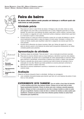 50
Permitidaareproduçãosomenteaoslicenciadosconformecontratodelicença.
■ 1 cópia da atividade
por aluno
■ lápis
Duração
aproximada
■ 15 minutos
Agrupamento
■ individual
Conteúdo dos
PCN
■ GM
Feira do bairro
Os_alunos_olham_objetos_sendo_pesados_em_balanças_e_veriﬁ_cam_quais_são_
mais_leves_ou_mais_pesados.
Atividade prévia
■ Peça para um aluno ir para frente da classe. Entregue a ele uma lata, cheia ou vazia,
para segurar com uma mão e uma borracha com a outra. Pergunte qual item é o mais
pesado. Se você tiver uma balança de pratos, peça para o aluno colocar o primeiro item
em um prato e o segundo em outro. Examinem juntos a balança e determinem qual item
é o mais leve e qual é o mais pesado.
■ Coloque ﬁchas ou cubos do mesmo tamanho e peso em um prato da balança e use-os
como parâmetro para deﬁnir o peso do objeto no outro prato. Compare o número de
cubos ou ﬁchas usados para equilibrar cada item e pergunte aos alunos qual item é o
mais pesado.
■ Escolha itens diferentes da classe (canetas, lápis, giz, folhas de papel etc.) e peça
para os alunos usarem uma balança de pratos para compará-los diretamente ou utilize
unidades-padrão para pesá-los.
Apresentação da atividade
1. Distribua cópias da atividade “Feira do bairro”. Leia a instrução do primeiro exemplo.
2. Peça para os alunos olharem para as duas balanças e decidirem qual dos dois objetos
é o mais pesado, de acordo com a quantidade de cubos apresentada no exercício. Peça
para cobrirem o pontilhado, contornando a balança que contém o objeto mais pesado.
3. Chame a atenção dos alunos para o exercício que está à direita do exemplo e leia a
instrução em voz alta. Mostre que neste problema os alunos precisam contornar a
balança que mostra o objeto mais leve.
4. Peça para os alunos trabalharem sozinhos e resolverem os outros problemas do
mesmo modo.
Avaliação
Observe os alunos enquanto fazem a atividade. Veriﬁque se conseguem:
■ usar unidades não-padronizadas para decidir qual item em uma balança de pratos é mais
leve ou mais pesado.
EXPERIMENTE ISTO TAMBÉM! Use um cabide e duas latas de tamanho
e forma similares para fazer uma balança simples. Coloque em um local onde as latas
ﬁquem penduradas livremente. Chame os alunos para usar a balança, pesando pequenos
objetos. Coloque um item a ser pesado em uma lata e coloque moedas ou cubos na outra
até que se equilibrem. Escreva o nome do item e o número de moedas ou cubos usados para
equilibrá-lo. Compare os pesos de vários itens olhando quantas moedas ou cubos foram
necessários para equilibrá-los.
Destino: MateMática – curso: cH i – MóDulo 3: GeoMetria e MeDiDas –
uniDaDe 1: MeDiDas – seqüência 2: MeDinDo a Massa De objetos
 