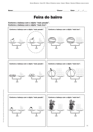 51
Permitidaareproduçãosomenteaoslicenciadosconformecontratodelicença.
Nome:___________________________________________________ Classe: _________ Data:____/____ /_____
Feira do bairro
Destino: Matemática – Curso: CH I – Módulo 3: Geometria e medidas – Unidade 1: Medidas – Seqüência 2: Medindo a massa de objetos
Contorne a balança com o objeto “mais pesado”. Contorne a balança com o objeto “mais leve”.
Contorne a balança com o objeto “mais pesado”. Contorne a balança com o objeto “mais leve”.
Contorne a balança com o objeto “mais pesado”. Contorne a balança com o objeto “mais leve”.
Contorne a balança com o objeto “mais pesado”.
Contorne a balança com o objeto “mais leve”.
 