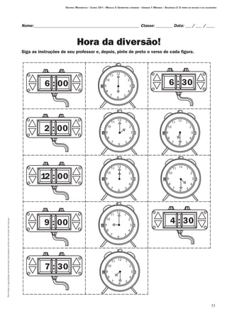 53
Permitidaareproduçãosomenteaoslicenciadosconformecontratodelicença.
Nome:___________________________________________________ Classe: _________ Data:____/____ /_____
Hora da diversão!
Siga as instruções de seu professor e, depois, pinte de preto o verso de cada figura.
Destino: Matemática – Curso: CH I – Módulo 3: Geometria e medidas – Unidade 1: Medidas – Seqüência 3: O tempo do relógio e do calendário
6 : 00
2 : 00
2 : 001
9 : 00
7 : 30
12
6
39
10
11
2
1
8 4
7 5
12
6
39
10
11
2
1
8 4
7 5
12
6
39
10
11
2
1
8 4
7 5
12
6
39
10
11
2
1
8 4
7 5
12
6
39
10
11
2
1
8 4
7 5
6 : 30
12
6
39
10
11
2
1
8 4
7 5
12
6
39
10
11
2
1
8 4
7 5
4 : 30
 