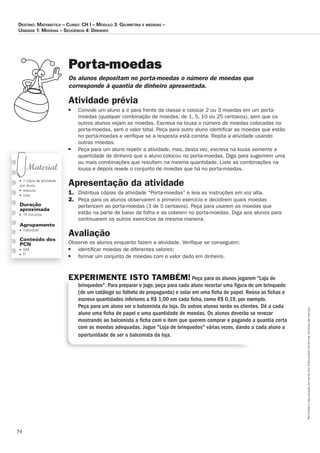 54
Permitidaareproduçãosomenteaoslicenciadosconformecontratodelicença.
■ 1 cópia da atividade
por aluno
■ tesoura
■ cola
Duração
aproximada
■ 15 minutos
Agrupamento
■ individual
Conteúdo dos
PCN
■ GM
■ TI
Porta-moedas
Os_alunos_depositam_no_porta-moedas_o_número_de_moedas_que_
corresponde_à_quantia_de_dinheiro_apresentada.
Atividade prévia
■ Convide um aluno a ir para frente da classe e colocar 2 ou 3 moedas em um porta-
moedas (qualquer combinação de moedas, de 1, 5, 10 ou 25 centavos), sem que os
outros alunos vejam as moedas. Escreva na lousa o número de moedas colocadas no
porta-moedas, sem o valor total. Peça para outro aluno identiﬁcar as moedas que estão
no porta-moedas e veriﬁque se a resposta está correta. Repita a atividade usando
outras moedas.
■ Peça para um aluno repetir a atividade, mas, desta vez, escreva na lousa somente a
quantidade de dinheiro que o aluno colocou no porta-moedas. Diga para sugerirem uma
ou mais combinações que resultem na mesma quantidade. Liste as combinações na
lousa e depois revele o conjunto de moedas que há no porta-moedas.
Apresentação da atividade
1. Distribua cópias da atividade “Porta-moedas” e leia as instruções em voz alta.
2. Peça para os alunos observarem o primeiro exercício e decidirem quais moedas
pertencem ao porta-moedas (3 de 5 centavos). Peça para usarem as moedas que
estão na parte de baixo da folha e as colarem no porta-moedas. Diga aos alunos para
continuarem os outros exercícios da mesma maneira.
Avaliação
Observe os alunos enquanto fazem a atividade. Veriﬁque se conseguem:
■ identiﬁcar moedas de diferentes valores;
■ formar um conjunto de moedas com o valor dado em dinheiro.
EXPERIMENTE ISTO TAMBÉM! Peça para os alunos jogarem Loja de
brinquedos. Para preparar o jogo, peça para cada aluno recortar uma ﬁgura de um brinquedo
(de um catálogo ou folheto de propaganda) e colar em uma ﬁcha de papel. Reúna as ﬁchas e
escreva quantidades inferiores a R$ 1,00 em cada ﬁcha, como R$ 0,19, por exemplo.
Peça para um aluno ser o balconista da loja. Os outros alunos serão os clientes. Dê a cada
aluno uma ﬁcha de papel e uma quantidade de moedas. Os alunos deverão se revezar
mostrando ao balconista a ﬁcha com o item que querem comprar e pagando a quantia certa
com as moedas adequadas. Jogue Loja de brinquedos várias vezes, dando a cada aluno a
oportunidade de ser o balconista da loja.
Destino: MateMática – curso: cH i – MóDulo 3: GeoMetria e MeDiDas –
uniDaDe 1: MeDiDas – seqüência 4: DinHeiro
 