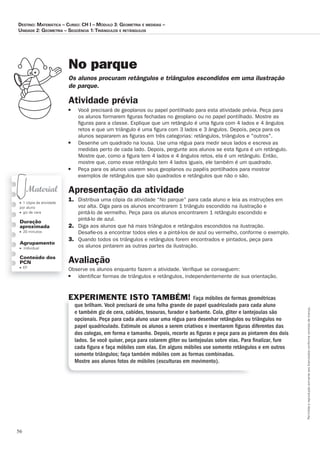 56
Permitidaareproduçãosomenteaoslicenciadosconformecontratodelicença.
■ 1 cópia da atividade
por aluno
■ giz de cera
Duração
aproximada
■ 20 minutos
Agrupamento
■ individual
Conteúdo dos
PCN
■ EF
No parque
Os_alunos_procuram_retângulos_e_triângulos_escondidos_em_uma_ilustração_
de_parque.
Atividade prévia
■ Você precisará de geoplanos ou papel pontilhado para esta atividade prévia. Peça para
os alunos formarem ﬁguras fechadas no geoplano ou no papel pontilhado. Mostre as
ﬁguras para a classe. Explique que um retângulo é uma ﬁgura com 4 lados e 4 ângulos
retos e que um triângulo é uma ﬁgura com 3 lados e 3 ângulos. Depois, peça para os
alunos separarem as ﬁguras em três categorias: retângulos, triângulos e outros.
■ Desenhe um quadrado na lousa. Use uma régua para medir seus lados e escreva as
medidas perto de cada lado. Depois, pergunte aos alunos se esta ﬁgura é um retângulo.
Mostre que, como a ﬁgura tem 4 lados e 4 ângulos retos, ela é um retângulo. Então,
mostre que, como esse retângulo tem 4 lados iguais, ele também é um quadrado.
■ Peça para os alunos usarem seus geoplanos ou papéis pontilhados para mostrar
exemplos de retângulos que são quadrados e retângulos que não o são.
Apresentação da atividade
1. Distribua uma cópia da atividade “No parque” para cada aluno e leia as instruções em
voz alta. Diga para os alunos encontrarem 1 triângulo escondido na ilustração e
pintá-lo de vermelho. Peça para os alunos encontrarem 1 retângulo escondido e
pintá-lo de azul.
2. Diga aos alunos que há mais triângulos e retângulos escondidos na ilustração.
Desaﬁe-os a encontrar todos eles e a pintá-los de azul ou vermelho, conforme o exemplo.
3. Quando todos os triângulos e retângulos forem encontrados e pintados, peça para
os alunos pintarem as outras partes da ilustração.
Avaliação
Observe os alunos enquanto fazem a atividade. Veriﬁque se conseguem:
■ identiﬁcar formas de triângulos e retângulos, independentemente de sua orientação.
EXPERIMENTE ISTO TAMBÉM! Faça móbiles de formas geométricas
que brilham. Você precisará de uma folha grande de papel quadriculado para cada aluno
e também giz de cera, cabides, tesouras, furador e barbante. Cola, gliter e lantejoulas são
opcionais. Peça para cada aluno usar uma régua para desenhar retângulos ou triângulos no
papel quadriculado. Estimule os alunos a serem criativos e inventarem ﬁguras diferentes das
dos colegas, em forma e tamanho. Depois, recorte as ﬁguras e peça para as pintarem dos dois
lados. Se você quiser, peça para colarem gliter ou lantejoulas sobre elas. Para ﬁnalizar, fure
cada ﬁgura e faça móbiles com elas. Em alguns móbiles use somente retângulos e em outros
somente triângulos; faça também móbiles com as formas combinadas.
Mostre aos alunos fotos de móbiles (esculturas em movimento).
Destino: MateMática – curso: cH i – MóDulo 3: GeoMetria e MeDiDas –
uniDaDe 2: GeoMetria – seqüência 1:triânGulos e retânGulos
 
