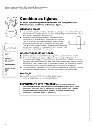 58
Permitidaareproduçãosomenteaoslicenciadosconformecontratodelicença.
■ 1 cópia da atividade
por aluno
■ lápis
■ régua
Duração
aproximada
■ 20 minutos
Agrupamento
■ individual
Conteúdo dos
PCN
■ EF
■ GM
■ TI
Combine as figuras
Os_alunos_combinam_ﬁ_guras_tridimensionais_com_suas_planiﬁ_cações_
bidimensionais_e_identiﬁ_cam_as_faces_das_ﬁ_guras.
Atividade prévia
■ Use quadrados grandes para criar, antes da aula, uma ﬁgura como esta à direita. É um
cubo planiﬁcado, com abas em três das faces. Recorte a ﬁgura, dobre os lados e ﬁxe as
abas com ﬁta adesiva para montar o cubo.
■ Mostre o cubo aos alunos e peça para eles identiﬁcarem o
número de faces (6) e peça para dizerem qual é a forma de
cada face (retângulos que são quadrados). Você pode usar
uma régua para veriﬁcar que os retângulos são quadrados.
■ Peça para os alunos trazerem várias caixas de papelão pequenas.
Use a tesoura para abrir as caixas pelas bordas e peça para eles
examinarem as planiﬁcações de cada caixa.
Apresentação da atividade
1. Distribua cópias da atividade “Combine as ﬁguras”. Leia o comando em voz alta.
2. Chame a atenção dos alunos para a ﬁgura do prisma retangular. Peça para eles
escreverem abaixo da ﬁgura o número de faces do prisma. Fale para eles usarem uma
régua para cobrir a linha pontilhada entre o prisma e sua planiﬁcação. Depois, examine
a planiﬁcação e peça para cobrirem os números pontilhados que representam quantos
triângulos e retângulos compõem a planiﬁcação (0 triângulos e 6 retângulos).
3. Oriente os alunos a trabalharem sozinhos para contar as faces de cada ﬁgura, combinar
as ﬁguras com suas planiﬁcações e identiﬁcar as formas em cada planiﬁcação.
Avaliação
Observe cada aluno individualmente. Veriﬁque se conseguem:
■ identiﬁcar as planiﬁcações e as faces das ﬁguras.
EXPERIMENTE ISTO TAMBÉM! Para tornar suas aulas mais
participativas e produtivas, sugerimos a leitura do livro da autora Katia Stocco Smole
Brincadeiras infantis nas aulas de matemática. São Paulo, Artmed, 2000. Esse livro
explora vários conceitos numéricos, de geometria, de medidas e de estatística,
despertando a curiosidade acerca da Matemática.
Destino: MateMática – curso: cH i – MóDulo 3: GeoMetria e MeDiDas –
uniDaDe 2: GeoMetria – seqüência 2: FiGuras triDiMensionais
 