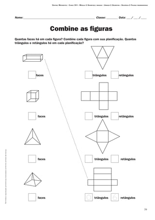 59
Permitidaareproduçãosomenteaoslicenciadosconformecontratodelicença.
Nome:___________________________________________________ Classe: _________ Data:____/____ /_____
Combine as figuras
Quantas faces há em cada figura? Combine cada figura com sua planificação. Quantos
triângulos e retângulos há em cada planificação?
Destino: Matemática – Curso: CH I – Módulo 3: Geometria e medidas – Unidade 2: Geometria – Seqüência 2: Figuras tridimensionais
faces
faces
faces
faces
triângulos
triângulos
triângulos
triângulos
retângulos
retângulos
retângulos
retângulos
 
