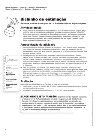 6
Permitidaareproduçãosomenteaoslicenciadosconformecontratodelicença.
■ 1 cópia da atividade
por aluno
■ giz de cera amarelo e
marrom
Duração
aproximada
■ 30 minutos
Agrupamento
■ individual
Conteúdo dos
PCN
■ NN e SND
■ TI
Bichinho de estimação
Os_alunos_praticam_a_contagem_de_1_a_5_enquanto_pintam_a_ﬁ_gura-surpresa.
Atividade	prévia
■ Peça para um aluno desenhar um quadrado na lousa. Conte 1 quadrado. Depois, peça
para um outro aluno desenhar um segundo quadrado próximo ao primeiro. Conte os
quadrados apontando para cada um, ressaltando o número 2. Em seguida, um terceiro
aluno deve ir à lousa e repetir o mesmo procedimento, enfatizando o número 3. Diga
para os alunos continuarem adicionando quadrados até que sejam 5 ao todo e você
tenha mostrado o signiﬁcado de 4 e 5.
Apresentação	da	atividade
1. Distribua cópias da atividade “Bichinho de estimação”. Peça para os alunos apontarem
uma forma que contenha uma estrela (mostre que há mais que uma forma que se
encaixa nesta descrição). Ande pela sala e veriﬁque se os alunos precisam de ajuda para
escolher a forma correta.
2. Em seguida, diga aos alunos para mostrarem uma forma que contenha 2 estrelas.
Muitos alunos usarão a contagem para identiﬁcar o número certo de estrelas. Lembre-os
de que, quando contamos, um objeto está associado a um número em uma ordem. O
último número da conta indica a quantidade total de objetos. Depois que todos os alunos
encontrarem uma forma com duas estrelas, peça-lhes para procurarem formas com 3, 4
e 5 estrelas.
3. Leia os comandos em voz alta. Peça para os alunos mostrarem uma forma com 2
estrelas. Depois, convide-os a pintar essa forma de marrom. Agora, peça aos alunos para
apontarem uma forma com 4 estrelas e, em seguida, pintarem essa forma de amarelo.
Diga aos alunos para terminarem de pintar todas as formas que têm 2 e 4 estrelas
para que a ﬁgura apareça. Reitere para eles NÃO pintarem as formas com uma, 3 ou 5
estrelas.
Avaliação
Avalie cada aluno individualmente. Veriﬁque se cada um conseguiu:
■ determinar o número de objetos, até 5, em um conjunto dado independentemente do tipo
ou distribuição dos mesmos;
■ reconhecer representações dos números 1, 2, 3, 4 e 5 e seus símbolos.
EXPERIMENTE ISTO TAMBÉM! Sugerimos que você faça com seus alunos
a leitura do livro de ALCY, Linares Deamo. Um, dois, três, quatro... 3. ed. Belo Horizonte:
Formato, 2001. Neste livro, as crianças têm a oportunidade de lidar com situações que
envolvem a noção de número e contagem. A primeira parte do livro envolve a percepção de
quantidade em cada página (1 a 10) e a segunda propicia, além da percepção de quantidade,
a agregação e a subtração. Ambas permitem o conhecimento da seqüência numérica de 1 a
10, além de desenvolver a percepção de cores e formas.
Destino: MateMática – curso: cH i – MóDulo 1: senso nuMérico –
uniDaDe 1: núMeros De 1 a 5 – seqüência 1: contanDo De 1 a 5
 