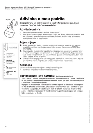 60
Permitidaareproduçãosomenteaoslicenciadosconformecontratodelicença.
■ uma cópia da
atividade por aluno
■ giz de cera
■ tesoura
Duração
aproximada
■ 30 minutos
Agrupamento
■ em duplas
Conteúdo dos
PCN
■ NN e SND
Adivinhe o meu padrão
Um_jogador_cria_um_padrão_secreto_e_o_outro_faz_perguntas_que_geram_
respostas_“sim”_ou_“não”_para_descobri-lo.
Atividade prévia
■ Distribua cópias da atividade “Adivinhe o meu padrão”.
■ Recorte para os alunos as 9 peças do jogo e peça que pintem o verso de cada uma para
que a ﬁgura e a letra não ﬁquem em evidência. Pode-se, também, colar no verso um
pedaço de cartolina ou papel-cartão.
Jogue o jogo
1. Agrupe a classe em duplas e convide um aluno de cada uma para criar, em segredo,
um padrão repetitivo, usando algumas ou todas as suas 9 peças, como TGTGTG ou
BTGBTGBTG.
2. O outro jogador deve adivinhar o padrão fazendo perguntas que geram respostas “sim”
ou “não”, como: “o gato vem primeiro?” ou “a letra G vem primeiro?”. Perguntas como,
“qual animal vem primeiro?” não são permitidas. Quando adivinhar o padrão, deve virar
a peça. Depois, inverta os papéis.
3. Conte o número de perguntas que cada jogador faz antes de adivinhar o padrão. Aquele
que tiver feito menos perguntas, em uma ou mais rodadas, é o vencedor.
Avaliação
Observe os alunos enquanto jogam e veriﬁque se conseguem:
■ reconhecer um padrão em determinada seqüência.
EXPERIMENTE ISTO TAMBÉM! As crianças adoram jogar
“Siga o mestre”: um líder começa a bater palmas e pés ritmadamente — 1 palma, 2 batidas de
pé, por exemplo — e os demais tentam fazer o mesmo. Depois que todos descobrirem o padrão
e o imitarem, o líder cria outro padrão.
Peça para os alunos criarem padrões usando carimbos e papel. Dê a eles duas tiras de papel
ou ﬁtas de diferentes comprimentos. Uma não deve comportar mais que 4 carimbos, na qual
devem criar seus padrões. A outra tira pode medir de 60 a 90 cm, na qual devem repetir o
padrão o máximo de vezes possível. Quando terminarem, pendure as tiras pela sala para que
todos possam ver e se divertir.
Destino: MateMática – curso: cH i – MóDulo 4:trataMento Da inforMação –
uniDaDe 1:tabelas e gráficos – seqüência 1: figuras
 