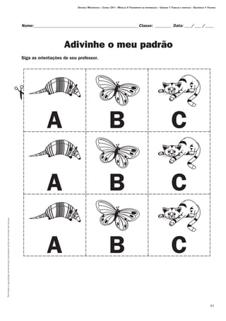 61
Permitidaareproduçãosomenteaoslicenciadosconformecontratodelicença.
Nome:___________________________________________________Classe: _________ Data:____/____ /_____
Adivinhe o meu padrão
Siga as orientações de seu professor.
# Destino: Matemática – Curso: CH I – Módulo 4:Tratamento da informação – Unidade 1:Tabelas e gráficos – Seqüência 1: Figuras
A B C
A B C
A B C
 