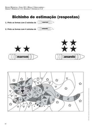68
Permitidaareproduçãosomenteaoslicenciadosconformecontratodelicença.
Destino: Matemática – Curso: CH I – Módulo 1: Senso numérico –
Unidade 1: Números de 1 a 5 – Seqüência 1: Contando de 1 a 5
Bichinho de estimação (respostas)
1. Pinte as formas com 2 estrelas de
2. Pinte as formas com 4 estrelas de
marrom .
amarelo .
amarelomarrom
 