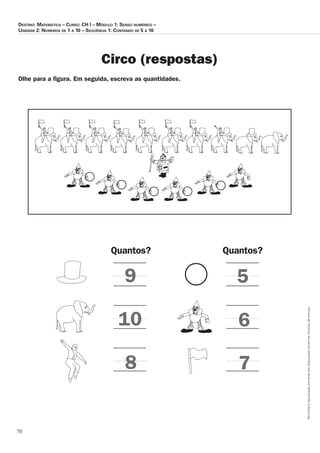 70
Permitidaareproduçãosomenteaoslicenciadosconformecontratodelicença.
Destino: Matemática – Curso: CH I – Módulo 1: Senso numérico –
Unidade 2: Números de 1 a 10 – Seqüência 1: Contando de 5 a 10
Circo (respostas)
Olhe para a figura. Em seguida, escreva as quantidades.
Quantos? Quantos?
9
10
8
5
6
7
 