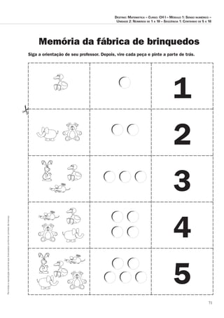 71
Permitidaareproduçãosomenteaoslicenciadosconformecontratodelicença.
1
2
3
4
5
Siga a orientação de seu professor. Depois, vire cada peça e pinte a parte de trás.
Memória da fábrica de brinquedos
Destino: Matemática – Curso: CH I – Módulo 1: Senso numérico –
Unidade 2: Números de 1 a 10 – Seqüência 1: Contando de 5 a 10
 