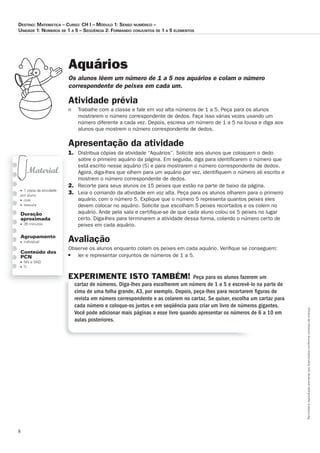 8
Permitidaareproduçãosomenteaoslicenciadosconformecontratodelicença.
■ 1 cópia da atividade
por aluno
■ cola
■ tesoura
Duração
aproximada
■ 30 minutos
Agrupamento
■ individual
Conteúdo dos
PCN
■ NN e SND
■ TI
Aquários
Os_alunos_lêem_um_número_de_1_a_5_nos_aquários_e_colam_o_número_
correspondente_de_peixes_em_cada_um.
Atividade	prévia
n Trabalhe com a classe e fale em voz alta números de 1 a 5. Peça para os alunos
mostrarem o número correspondente de dedos. Faça isso várias vezes usando um
número diferente a cada vez. Depois, escreva um número de 1 a 5 na lousa e diga aos
alunos que mostrem o número correspondente de dedos.
Apresentação	da	atividade
1. Distribua cópias da atividade “Aquários”. Solicite aos alunos que coloquem o dedo
sobre o primeiro aquário da página. Em seguida, diga para identiﬁcarem o número que
está escrito nesse aquário (5) e para mostrarem o número correspondente de dedos.
Agora, diga-lhes que olhem para um aquário por vez, identiﬁquem o número ali escrito e
mostrem o número correspondente de dedos.
2. Recorte para seus alunos os 15 peixes que estão na parte de baixo da página.
3. Leia o comando da atividade em voz alta. Peça para os alunos olharem para o primeiro
aquário, com o número 5. Explique que o número 5 representa quantos peixes eles
devem colocar no aquário. Solicite que escolham 5 peixes recortados e os colem no
aquário. Ande pela sala e certiﬁque-se de que cada aluno colou os 5 peixes no lugar
certo. Diga-lhes para terminarem a atividade dessa forma, colando o número certo de
peixes em cada aquário.
Avaliação
Observe os alunos enquanto colam os peixes em cada aquário. Veriﬁque se conseguem:
■ ler e representar conjuntos de números de 1 a 5.
EXPERIMENTE ISTO TAMBÉM! Peça para os alunos fazerem um
cartaz de números. Diga-lhes para escolherem um número de 1 a 5 e escrevê-lo na parte de
cima de uma folha grande, A3, por exemplo. Depois, peça-lhes para recortarem ﬁguras de
revista em número correspondente e as colarem no cartaz. Se quiser, escolha um cartaz para
cada número e coloque-os juntos e em seqüência para criar um livro de números gigantes.
Você pode adicionar mais páginas a esse livro quando apresentar os números de 6 a 10 em
aulas posteriores.
Destino: MateMática – curso: cH i – MóDulo 1: senso nuMérico –
uniDaDe 1: núMeros De 1 a 5 – seqüência 2: ForManDo conjuntos De 1 a 5 eleMentos
 