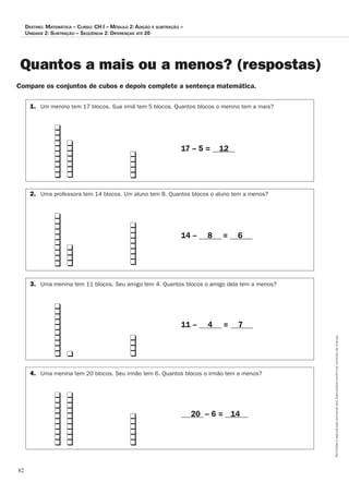 82
Permitidaareproduçãosomenteaoslicenciadosconformecontratodelicença.
Destino: Matemática – Curso: CH I – Módulo 2: Adição e subtração –
Unidade 2: Subtração – Seqüência 2: Diferenças até 20
Quantos a mais ou a menos? (respostas)
Compare os conjuntos de cubos e depois complete a sentença matemática.
	 	 	 	 	
		 																																												17 – 5 = ______
	 	 	 	
		 																																				
		 																																												14 – ______ = ______
	 	 	 	
		 																																				
		 																																												11 – ______ = ______
	 	 	 		 	
		
		 	 ______ – 6 = ______
1.	 Um menino tem 17 blocos. Sua irmã tem 5 blocos. Quantos blocos o menino tem a mais?
2.	 Uma professora tem 14 blocos. Um aluno tem 8. Quantos blocos o aluno tem a menos?
3.	 Uma menina tem 11 blocos. Seu amigo tem 4. Quantos blocos o amigo dela tem a menos?
4.	 Uma menina tem 20 blocos. Seu irmão tem 6. Quantos blocos o irmão tem a menos?
12
8 6
4 7
20 14
q
q
q
q
q
q
q
q
q
q
q
q
q
q
q
q
q
q
q
q
q
q
q
q
q
q
q
q
q
q
q
q
q
q
q
q
q
q
q
q
q
q
q
q
q
q
q
q
q
q
q
q
q
q
q
q
q
q
q
q
q
q
q
q
q
q
q
q
q
q
q
q
q
q
q
q
q
q
q
q
q
q
q
q
q
 