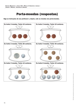 84
Permitidaareproduçãosomenteaoslicenciadosconformecontratodelicença.
Destino: MateMática – curso: cH i – MóDulo 3: geoMetria e MeDiDas –
uniDaDe 1: MeDiDas – seqüência 4: DinHeiro
Porta-moedas (respostas)
Siga as instruções de seu professor e, depois, cole as moedas nos porta-moedas.
Eu tenho 3 moedas. Tenho 15 centavos. Eu tenho 2 moedas. Tenho 10 centavos.
Eu tenho 2 moedas. Tenho 26 centavos. Eu tenho 4 moedas. Tenho 40 centavos.
Eu tenho 3 moedas. Tenho 12 centavos. Eu tenho 6 moedas. Tenho 19 centavos.
 