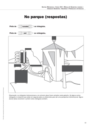 85
Permitidaareproduçãosomenteaoslicenciadosconformecontratodelicença.
Destino: Matemática – Curso: CH I – Módulo 3: Geometria e medidas –
Unidade 2: Geometria – Seqüência 1:Triângulos e retângulos
No parque (respostas)
Observação:	os	retângulos	bidimensionais	e	em	primeiro	plano	foram	pintados	neste	gabarito.	Há	alguns	outros
retângulos	no	desenho	que	estão	em	segundo	plano	ou	distorcidos	para	dar	uma	perspectiva	tridimensional.	Alguns
alunos	talvez	encontrem	e	pintem	estes	retângulos	também.
vermelho
azul os retângulos.
os triângulos.
Pinte de
Pinte de
 