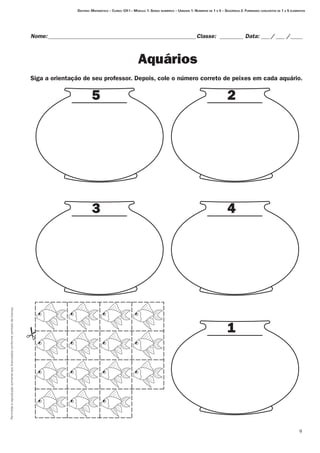 Permitidaareproduçãosomenteaoslicenciadosconformecontratodelicença.

Nome:___________________________________________________Classe: _________ Data:____/____ /_____
Aquários
Destino: Matemática – Curso: CH I – Módulo 1: Senso numérico – Unidade 1: Números de 1 a 5 – Seqüência 2: Formando conjuntos de 1 a 5 elementos
5 2
3 4
1
Siga a orientação de seu professor. Depois, cole o número correto de peixes em cada aquário.
 