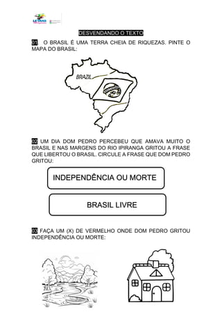 DESVENDANDO O TEXTO
01. O BRASIL É UMA TERRA CHEIA DE RIQUEZAS. PINTE O
MAPA DO BRASIL:
02 UM DIA DOM PEDRO PERCEBEU QUE AMAVA MUITO O
BRASIL E NAS MARGENS DO RIO IPIRANGA GRITOU A FRASE
QUE LIBERTOU O BRASIL. CIRCULE A FRASE QUE DOM PEDRO
GRITOU:
03 FAÇA UM (X) DE VERMELHO ONDE DOM PEDRO GRITOU
INDEPENDÊNCIA OU MORTE:
INDEPENDÊNCIA OU MORTE
BRASIL LIVRE
 