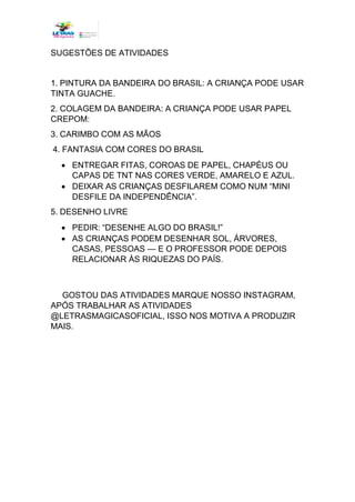 SUGESTÕES DE ATIVIDADES
1. PINTURA DA BANDEIRA DO BRASIL: A CRIANÇA PODE USAR
TINTA GUACHE.
2. COLAGEM DA BANDEIRA: A CRIANÇA PODE USAR PAPEL
CREPOM:
3. CARIMBO COM AS MÃOS
4. FANTASIA COM CORES DO BRASIL
• ENTREGAR FITAS, COROAS DE PAPEL, CHAPÉUS OU
CAPAS DE TNT NAS CORES VERDE, AMARELO E AZUL.
• DEIXAR AS CRIANÇAS DESFILAREM COMO NUM “MINI
DESFILE DA INDEPENDÊNCIA”.
5. DESENHO LIVRE
• PEDIR: “DESENHE ALGO DO BRASIL!”
• AS CRIANÇAS PODEM DESENHAR SOL, ÁRVORES,
CASAS, PESSOAS — E O PROFESSOR PODE DEPOIS
RELACIONAR ÀS RIQUEZAS DO PAÍS.
GOSTOU DAS ATIVIDADES MARQUE NOSSO INSTAGRAM,
APÓS TRABALHAR AS ATIVIDADES
@LETRASMAGICASOFICIAL, ISSO NOS MOTIVA A PRODUZIR
MAIS.
 