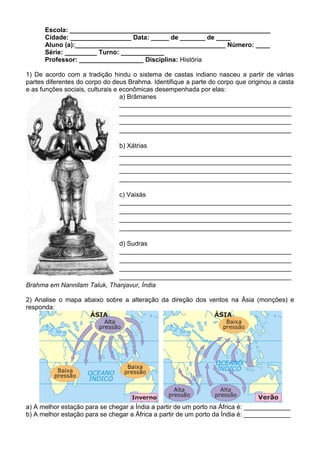 Escola: ________________________________________________________
      Cidade: _________________ Data: _____ de _______ de ____
      Aluno (a):__________________________________________ Número: ____
      Série: _________ Turno: ____________
      Professor: __________________ Disciplina: História

1) De acordo com a tradição hindu o sistema de castas indiano nasceu a partir de várias
partes diferentes do corpo do deus Brahma. Identifique a parte do corpo que originou a casta
e as funções sociais, culturais e econômicas desempenhada por elas:
                                  a) Brâmanes
                                  ________________________________________________
                                  ________________________________________________
                                  ________________________________________________
                                  ________________________________________________

                                b) Xátrias
                                ________________________________________________
                                ________________________________________________
                                ________________________________________________
                                ________________________________________________

                                c) Vaixás
                                ________________________________________________
                                ________________________________________________
                                ________________________________________________
                                ________________________________________________

                             d) Sudras
                             ________________________________________________
                             ________________________________________________
                             ________________________________________________
                             ________________________________________________
Brahma em Nannilam Taluk, Thanjavur, Índia

2) Analise o mapa abaixo sobre a alteração da direção dos ventos na Ásia (monções) e
responda:




a) A melhor estação para se chegar a Índia a partir de um porto na África é: _____________
b) A melhor estação para se chegar a África a partir de um porto da Índia é: _____________
 