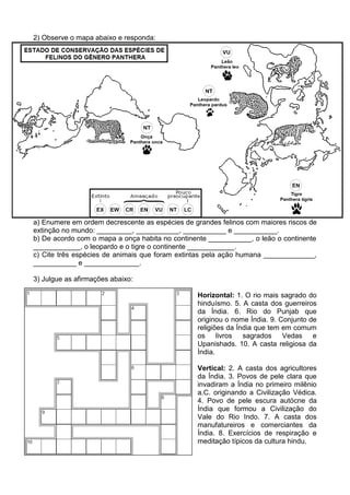 2) Observe o mapa abaixo e responda:




a) Enumere em ordem decrescente as espécies de grandes felinos com maiores riscos de
extinção no mundo: _________, ___________, ___________ e ___________.
b) De acordo com o mapa a onça habita no continente ___________, o leão o continente
____________, o leopardo e o tigre o continente ____________.
c) Cite três espécies de animais que foram extintas pela ação humana _____________,
___________ e ______________.

3) Julgue as afirmações abaixo:

                                                Horizontal: 1. O rio mais sagrado do
                                                hinduísmo. 5. A casta dos guerreiros
                                                da Índia. 6. Rio do Punjab que
                                                originou o nome Índia. 9. Conjunto de
                                                religiões da Índia que tem em comum
                                                os livros      sagrados Vedas e
                                                Upanishads. 10. A casta religiosa da
                                                Índia.

                                                Vertical: 2. A casta dos agricultores
                                                da Índia. 3. Povos de pele clara que
                                                invadiram a Índia no primeiro milênio
                                                a.C. originando a Civilização Védica.
                                                4. Povo de pele escura autócne da
                                                Índia que formou a Civilização do
                                                Vale do Rio Indo. 7. A casta dos
                                                manufatureiros e comerciantes da
                                                Índia. 8. Exercícios de respiração e
                                                meditação típicos da cultura hindu.
 