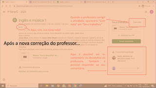 Quando a professora corrigir
a atividade, aparecerá “Com
nota” em “Seus trabalhos”
Aqui é possível ver os
comentário da devolutiva da
professora. Também é
possível responder ao seu
comentário.
Aqui, sim, sua nova nota!
Após a nova correção do professor...
 