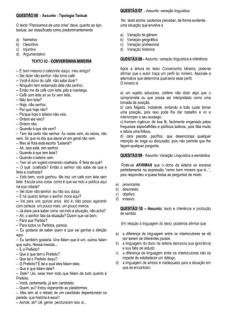 QUESTÃO 08 - Assunto : Tipologia Textual
O texto “Precisamos de uma crise” deve, quanto ao tipo
textual, ser classificado como predominantemente
a) Narrativo
b) Descritivo
c) Injuntivo
d) Argumentativo
TEXTO 02 - CONVERSINHA MINEIRA
-- É bom mesmo o cafezinho daqui, meu amigo?
-- Sei dizer não senhor: não tomo café.
-- Você é dono do café, não sabe dizer?
-- Ninguém tem reclamado dele não senhor.
-- Então me dá café com leite, pão e manteiga.
-- Café com leite só se for sem leite.
-- Não tem leite?
-- Hoje, não senhor.
-- Por que hoje não?
-- Porque hoje o leiteiro não veio.
-- Ontem ele veio?
-- Ontem não.
-- Quando é que ele vem?
-- Tem dia certo não senhor. Às vezes vem, às vezes, não
vem. Só que no dia que devia vir em geral não vem.
-- Mas ali fora está escrito "Leiteria"!
-- Ah, isso está, sim senhor.
-- Quando é que tem leite?
-- Quando o leiteiro vem.
-- Tem ali um sujeito comendo coalhada. É feita de quê?
-- O quê: coalhada? Então o senhor não sabe de que é
feita a coalhada?
-- Está bem, você ganhou. Me traz um café com leite sem
leite. Escuta uma coisa: como é que vai indo a política aqui
na sua cidade?
-- Sei dizer não senhor: eu não sou daqui.
-- E há quanto tempo o senhor mora aqui?
-- Vai para uns quinze anos. Isto é, não posso agarantir
com certeza: um pouco mais, um pouco menos.
-- Já dava para saber como vai indo a situação, não acha?
-- Ah, o senhor fala da situação? Dizem que vai bem.
-- Para que Partido?
-- Para todos os Partidos, parece.
-- Eu gostaria de saber quem é que vai ganhar a eleição
aqui.
-- Eu também gostaria. Uns falam que é um, outros falam
que outro. Nessa mexida...
-- E o Prefeito?
-- Que é que tem o Prefeito?
-- Que tal o Prefeito daqui?
-- O Prefeito? É tal e qual eles falam dele.
-- Que é que falam dele?
-- Dele? Uai, esse trem todo que falam de tudo quanto é
Prefeito.
-- Você, certamente, já tem candidato.
-- Quem, eu? Estou esperando as plataformas.
-- Mas tem ali o retrato de um candidato dependurado na
parede, que história é essa?
-- Aonde, ali? Uê, gente: penduraram isso aí...
QUESTÃO 07 - Assunto: variação linguística
No texto acima, podemos perceber, de forma evidente,
uma situação que envolve a
a) Variação de gênero
b) Variação geográfica
c) Variação profissional
d) Variação histórica
QUESTÃO 08 - Assunto: variação linguística e inferência
Após a leitura do texto Conversinha Mineira, pode-se
afirmar que o autor traça um perfil do mineiro. Assinale a
alternativa que determina qual seria esse perfil.
O mineiro é
a) um sujeito astucioso, prefere não dizer algo que o
comprometa ou que possa ser interpretado como uma
tomada de posição.
b) cara folgado, indolente, evitando a todo custo tomar
uma posição, pois isso pode lhe dar trabalho e vir a
interromper o seu sossego.
c) homem ingênuo, de boa fé, facilmente enganado pelos
fregueses espertalhões e políticos ladinos, pois fala muito
e adora uma fofoca.
d) cara pacato, pacífico, que desencoraja qualquer
intenção de briga ou discussão, pois não permite que lhe
façam qualquer pergunta.
QUESTÃO 09 - Assunto: Variação Linguística e semântica
Pode-se AFIRMAR que o dono da leiteria se encaixa
perfeitamente na expressão “como bom mineiro que é...”,
pois respondeu a quase todas as perguntas de modo
a) provocante.
b) desonesto.
c) objetivo.
d) evasivo.
QUESTÃO 10 – Assunto: texto e inferência e produção
de sentido
Em relação à linguagem do texto, podemos afirmar que
a) a diferença de linguagem entre os interlocutores se dá
por serem de diferentes países.
b) a linguagem do dono da leiteria denuncia sua ignorância
e sua falta de estudo.
c) a diferença de linguagem entre os interlocutores não os
impede de estabelecer um diálogo.
d) a linguagem de ambos é inadequada para a situação em
que se encontram.
 
