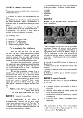 QUESTÃO 11 - Assunto: Intertextualidade
Pode-se dizer quanto aos textos criados baseados em
outro texto anterior, que
I- na paródia, você usa um texto anterior para fazer uma
crítica.
II- na paráfrase, você diz a mesma coisa de outra forma,
mas a ideia permanece a mesma e há semelhança no
vocabulário usado de forma a permitir a analogia ao texto
anterior.
III- alusão é uma referência a um personagem, uma obra
ou contexto anterior em um texto posteriormente criado.
IV- no pastiche , você se inspira e utiliza o estilo de
escrita de um determinado autor já consagrado.
Das informações acima,
a) apenas as I, II, III estão corretas.
b) apenas as II, IV estão corretas.
c) apenas as I, II, IV estão corretas.
d) Todas as informações estão corretas.
Fita Verde no Cabelo (Nova velha história)
Havia uma aldeia em algum lugar, nem maior
nem menor, com velhos e velhas que velhavam, homens e
mulheres que esperavam, e meninos e meninas que
nasciam e cresciam. Todos com juízo, suficientemente,
menos uma meninazinha, a que por enquanto. Aquela, um
dia, saiu de lá, com uma fita verde inventada no cabelo.
Sua mãe mandara-a, com um cesto e um pote, à
avó, que a amava, a uma outra e quase igualzinha aldeia.
Fita-Verde partiu, sobre logo, ela a linda, tudo era uma
vez. O pote continha um doce em calda, e o cesto estava
vazio, que para buscar framboesas.
Daí, que, indo, no atravessar o bosque, viu só os
lenhadores, que por lá lenhavam; mas o lobo nenhum,
desconhecido nem peludo. Pois os lenhadores tinham
exterminado o lobo. Então, ela, mesma, era quem se dia:
 “Vou à vovó, com cesto e pote, e a fita verde no cabelo,
o tanto que a mamãe me mandou.” A aldeia e a casa
esperando-a acolá, depois daquele moinho, que a gente
pensa que vê, e das horas, que a gente não vê que não
são.
(...)
ROSA, Guimarães. “Fita Verde no Cabelo (Nova velha
história). In Ave, Palavra.
5ed. Rio de Janeiro: Nova Fronteira, 1985. p. 81-82
QUESTÃO 12 - Assunto: intertextualidade.
A intertextualidade é uma forma de
recontextualização. Considere que um texto carrega
marcas de outros textos, anteriores a ele. Agora, leia “Fita
Verde no Cabelo (Nova Velha História)”, conto de
Guimarães Rosa, apresenta uma relação intertextual com
um conhecido conto da literatura universal.
O tipo de intertextualidade que existe entre o fragmento
lido e o texto anterior (“Chapeuzinho Vermelho”) é uma
a) citação.
b) paródia.
d) paráfrase.
e) alusão.
QUESTÃO 13
Assunto: Discurso, linguagem verbal , linguagem não-
verbal e propaganda.
De acordo ao efeito político comunicativo de publicidade e
propaganda divulgado pelo governo federal, querendo
expor em seu bom desempenho administrativo, a
linguagem não-verbal, no intuito de chamar a atenção de
todos os interlocutores no Brasil, pode ser identificada,
principalmente, além dos pequenos layouts nas mãos dos
personagens – moradia, saneamento, energia, estradas e
água –, pela
a) colocação da sigla PAC (Programa de Aceleração do
Crescimento).
b) estrutura social da etnia racial brasileira: negros, índios
e brancos.
c) inclusão dos diferentes seres humanos: sexo masculino
e feminino.
d) afinidade de estruturas que se coincidem: asfaltos e
meio ambiente.
QUESTÃO 14 – Assunto: Pontuação
Assinale a alternativa em que há emprego INCORRETO
da pontuação.
a) O professor propôs um novo conselho de classe; o
diretor não.
b) Ceilândia, cidade satélite de Brasília, possui uma
grande comunidade nordestina.
c) Marcelo dormiu muito tarde; ficará, portanto, sonolento
no dia seguinte.
d) O motorista parou o ônibus, e o passageiro desceu
rapidamente.
“ Sou como você me vê. Posso ser leve como uma brisa
ou forte como uma ventania. Depende de quando e como
você me vê passar”. Clarice Lispector.
 