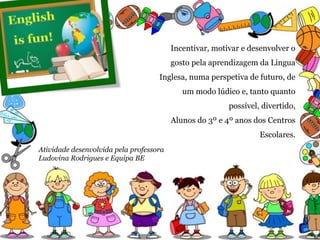 Incentivar, motivar e desenvolver o
gosto pela aprendizagem da Língua
Inglesa, numa perspetiva de futuro, de
um modo lúdico e, tanto quanto
possível, divertido,
Alunos do 3º e 4º anos dos Centros
Escolares.
Atividade desenvolvida pela professora
Ludovina Rodrigues e Equipa BE
 