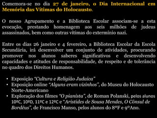 Comemora-se no dia 27 de janeiro, o Dia Internacional em
Memória das Vítimas do Holocausto.
O nosso Agrupamento e a Biblioteca Escolar associam-se a esta
evocação, prestando homenagem aos seis milhões de judeus
assassinados, bem como outras vítimas do extermínio nazi.
Entre os dias 26 janeiro e 4 fevereiro, a Biblioteca Escolar da Escola
Secundária, irá desenvolver um conjunto de atividades, procurando
promover nos alunos saberes significativos e desenvolvendo
capacidades e atitudes de responsabilidade, de respeito e de tolerância
no quadro dos Direitos Humanos.
• Exposição “Cultura e Religião Judaica”
• Exposição online “Alguns eram vizinhos”, do Museu do Holocausto
Norte-Americano
• Exploração dos filmes “O pianista”, de Roman Polanski, pelos alunos
10ºC, 10ºD, 11ºC e 12ºC e “Aristides de Sousa Mendes, O Cônsul de
Bordéus”, de Francisco Manso, pelos alunos do 8ºF e 9ºAno.
 