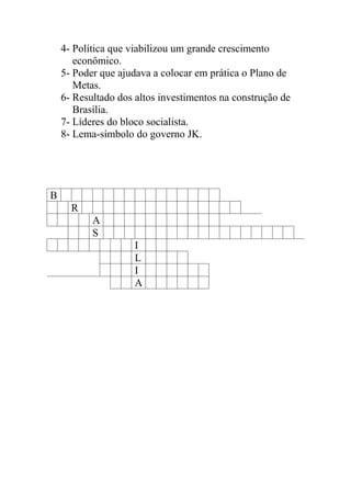 4- Política que viabilizou um grande crescimento
       econômico.
    5- Poder que ajudava a colocar em prática o Plano de
       Metas.
    6- Resultado dos altos investimentos na construção de
       Brasília.
    7- Líderes do bloco socialista.
    8- Lema-símbolo do governo JK.




B
      R
           A
           S
                     I
                     L
                     I
                     A
 