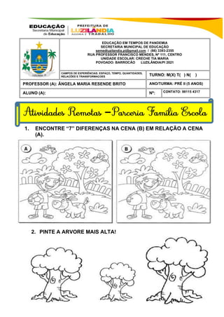 1. ENCONTRE “7” DIFERENÇAS NA CENA (B) EM RELAÇÃO A CENA
(A).
2. PINTE A ARVORE MAIS ALTA!
EDUCAÇÃO EM TEMPOS DE PANDEMIA
SECRETARIA MUNICIPAL DE EDUCAÇÃO
semedluzilandia.pi@gmail.com / (86) 3393-2355
RUA PROFESSOR FRANCISCO MENDES, Nº 111, CENTRO
UNIDADE ESCOLAR: CRECHE TIA MARIA
POVOADO: BARROCÃO LUZILÂNDIA/PI 2021
LUZILÂNDIA-PI / 2021
TURNO: M(X) T( ) N( )
PROFESSOR (A): ÂNGELA MARIA RESENDE BRITO ANO/TURMA: PRÉ II (5 ANOS)
ALUNO (A): Nº: CONTATO: 98115 4317
CAMPOS DE EXPERIÊNCIAS: ESPAÇO, TEMPO, QUANTIDADES,
RELAÇÕES E TRANSFORMAÇOES
–
 