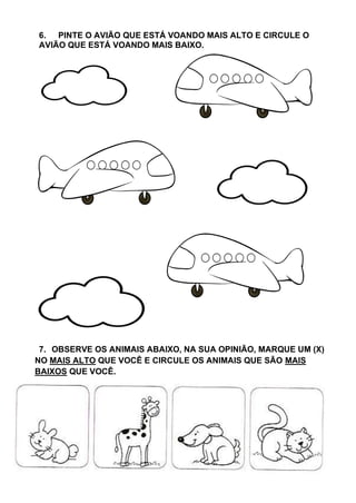 6. PINTE O AVIÃO QUE ESTÁ VOANDO MAIS ALTO E CIRCULE O
AVIÃO QUE ESTÁ VOANDO MAIS BAIXO.
7. OBSERVE OS ANIMAIS ABAIXO, NA SUA OPINIÃO, MARQUE UM (X)
NO MAIS ALTO QUE VOCÊ E CIRCULE OS ANIMAIS QUE SÃO MAIS
BAIXOS QUE VOCÊ.
 