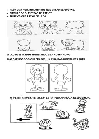 • FAÇA UMX NOS ANIMAIZINHOS QUE ESTÃO DE COSTAS.
• CIRCULE OS QUE ESTÃO DE FRENTE.
• PINTE OS QUE ESTÃO DE LADO.
A LAURA ESTÁ EXPERIMENTANDO UMA ROUPA NOVA!
MARQUE NOS DOIS QUADRADOS, UM X NA MÃO DIREITA DE LAURA.
 