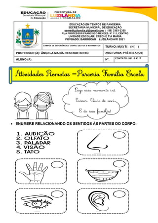 • ENUMERE RELACIONANDO OS SENTIDOS ÀS PARTES DO CORPO:
EDUCAÇÃO EM TEMPOS DE PANDEMIA
SECRETARIA MUNICIPAL DE EDUCAÇÃO
semedluzilandia.pi@gmail.com / (86) 3393-2355
RUA PROFESSOR FRANCISCO MENDES, Nº 111, CENTRO
UNIDADE ESCOLAR: CRECHE TIA MARIA
POVOADO: BARROCÃO LUZILÂNDIA/PI 2021
MEU AMOR, O SOL, A CHUVA E O VENTO SÃO FENÕMENOS DA
NATUREZA.
LUZILÂNDIA-PI / 2021
TURNO: M(X) T( ) N( )
PROFESSOR (A): ÂNGELA MARIA RESENDE BRITO ANO/TURMA: PRÉ II (5 ANOS)
ALUNO (A): Nº: CONTATO: 98115 4317
CAMPOS DE EXPERIÊNCIAS: CORPO, GESTOS E MOVIMENTOS
–
 