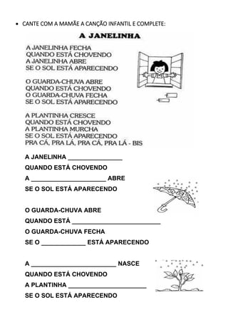 • CANTE COM A MAMÃE A CANÇÃO INFANTIL E COMPLETE:
A JANELINHA ________________
QUANDO ESTÁ CHOVENDO
A ______________________ ABRE
SE O SOL ESTÁ APARECENDO
O GUARDA-CHUVA ABRE
QUANDO ESTÁ __________________________
O GUARDA-CHUVA FECHA
SE O _____________ ESTÁ APARECENDO
A _________________________ NASCE
QUANDO ESTÁ CHOVENDO
A PLANTINHA _______________________
SE O SOL ESTÁ APARECENDO
 