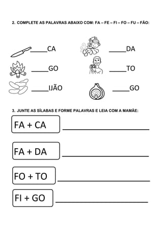 2. COMPLETE AS PALAVRAS ABAIXO COM: FA – FE – FI – FO – FU – FÃO:
CA DA
GO TO
IJÃO GO
3. JUNTE AS SÍLABAS E FORME PALAVRAS E LEIA COM A MAMÃE:
FA + CA
FI + GO
FA + DA
FO + TO
 