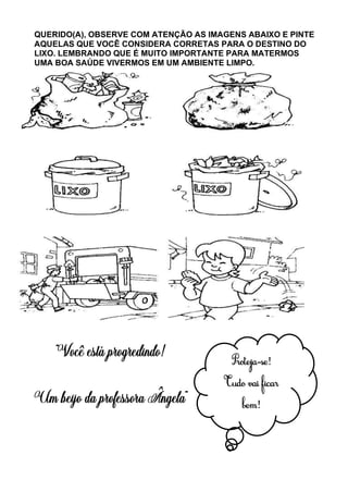QUERIDO(A), OBSERVE COM ATENÇÃO AS IMAGENS ABAIXO E PINTE
AQUELAS QUE VOCÊ CONSIDERA CORRETAS PARA O DESTINO DO
LIXO. LEMBRANDO QUE É MUITO IMPORTANTE PARA MATERMOS
UMA BOA SAÚDE VIVERMOS EM UM AMBIENTE LIMPO.
Proteja-se!
Tudo vai ficar
bem!
 
