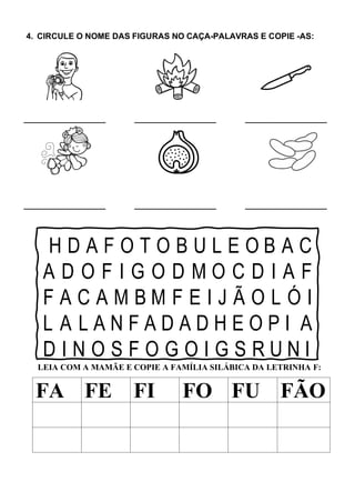 4. CIRCULE O NOME DAS FIGURAS NO CAÇA-PALAVRAS E COPIE -AS:
H D A F O T O B U L E O B A C
A D O F I G O D M O C D I A F
F A C A M B M F E I J Ã O L Ó I
L A L A N F A D A D H E O P I A
D I N O S F O G O I G S R U N I
LEIA COM A MAMÃE E COPIE A FAMÍLIA SILÁBICA DA LETRINHA F:
FA FE FI FO FU FÃO
 