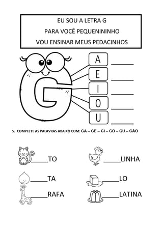 5. COMPLETE AS PALAVRAS ABAIXO COM: GA – GE – GI – GO – GU – GÃO
TO LINHA
TA LO
RAFA LATINA
EU SOU A LETRA G
PARA VOCÊ PEQUENININHO
VOU ENSINAR MEUS PEDACINHOS
VOU ENSINAR MEUS PEDACINHOS.
 