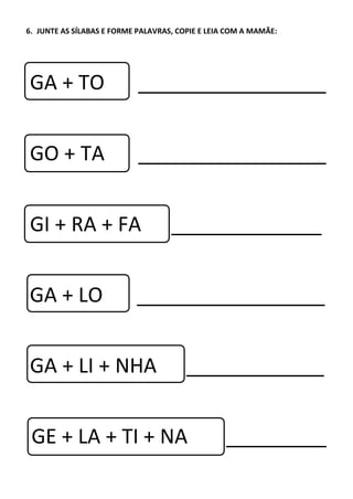 6. JUNTE AS SÍLABAS E FORME PALAVRAS, COPIE E LEIA COM A MAMÃE:
GA + TO
GO + TA
GI + RA + FA
GA + LO
GA + LI + NHA
GE + LA + TI + NA
 