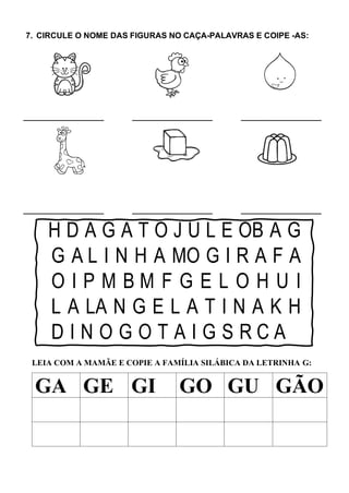 7. CIRCULE O NOME DAS FIGURAS NO CAÇA-PALAVRAS E COIPE -AS:
H D A G A T O J U L E OB A G
G A L I N H A MO G I R A F A
O I P M B M F G E L O H U I
L A LA N G E L A T I N A K H
D I N O G O T A I G S R C A
LEIA COM A MAMÃE E COPIE A FAMÍLIA SILÁBICA DA LETRINHA G:
GA GE GI GO GU GÃO
 