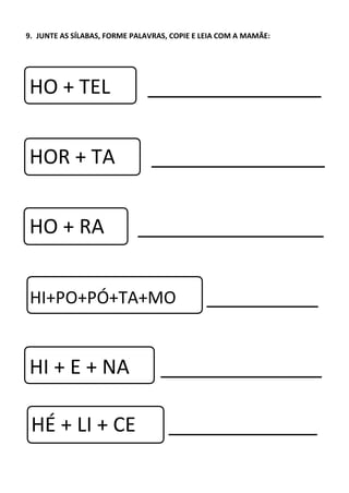 9. JUNTE AS SÍLABAS, FORME PALAVRAS, COPIE E LEIA COM A MAMÃE:
HO + TEL
HOR + TA
HO + RA
HI+PO+PÓ+TA+MO
HI + E + NA
HÉ + LI + CE
 