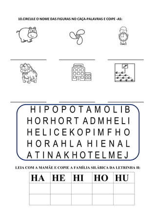10.CIRCULE O NOME DAS FIGURAS NO CAÇA-PALAVRAS E COIPE -AS:
H I P O P O T A M O L I B
H O R H O R T A D M H E L I
H E L I C E K O P I M F H O
H O R A H L A H I E N A L
A T I N A K H O T E L M E J
LEIA COM A MAMÃE E COPIE A FAMÍLIA SILÁBICA DA LETRINHA H:
HA HE HI HO HU
 